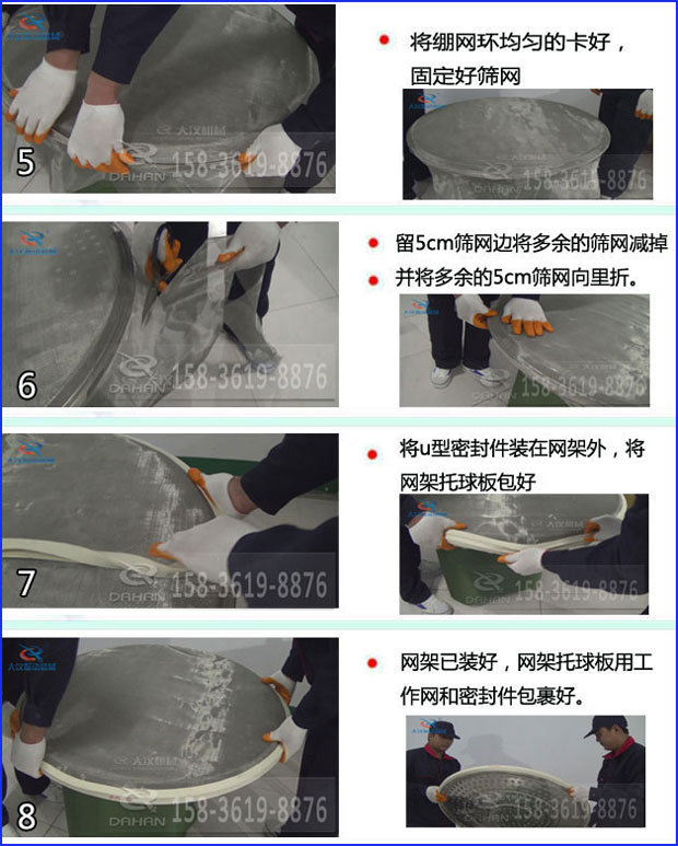 第五步：將旋振篩繃網環均勻的卡好固定好篩網第六步：留5cm篩網邊將多余的篩網減掉，并將多余的5cm篩網向里折第七步：將u型密封件裝在網架外，將網架托球板包好第八步：網架已裝好，網架托球板用工作網和密封件包裹好。